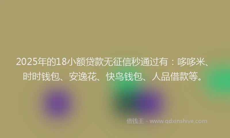 2025年的18小额贷款无征信秒通过有：哆哆米、时时钱包、安逸花、快鸟钱包、人品借款等。