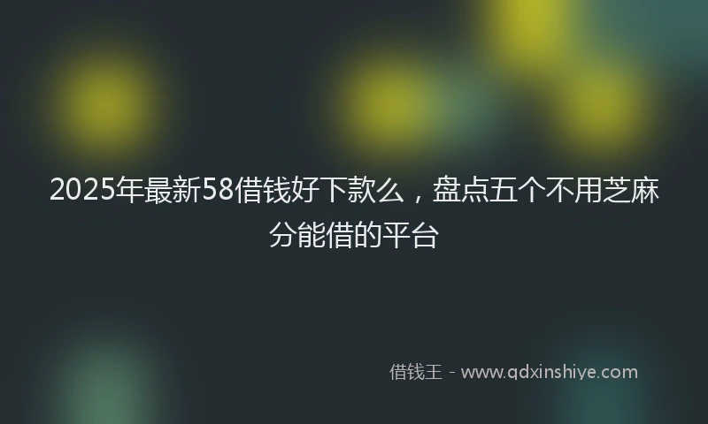 2025年最新58借钱好下款么，盘点五个不用芝麻分能借的平台