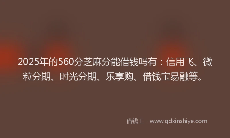 2025年的560分芝麻分能借钱吗有：信用飞、微粒分期、时光分期、乐享购、借钱宝易融等。