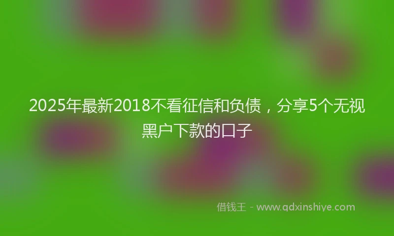 2025年最新2018不看征信和负债，分享5个无视黑户下款的口子
