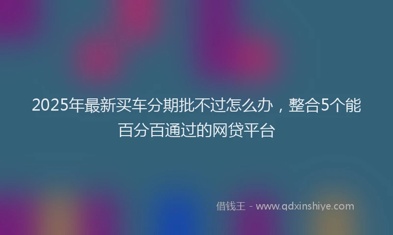 2025年最新买车分期批不过怎么办，整合5个能百分百通过的网贷平台