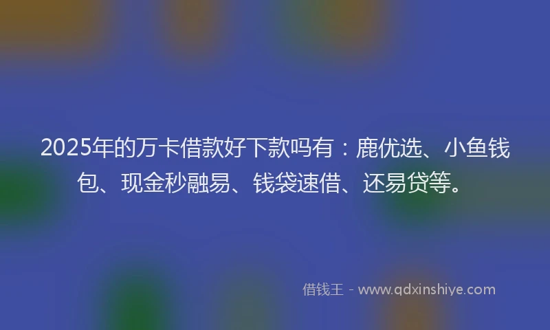2025年的万卡借款好下款吗有：鹿优选、小鱼钱包、现金秒融易、钱袋速借、还易贷等。