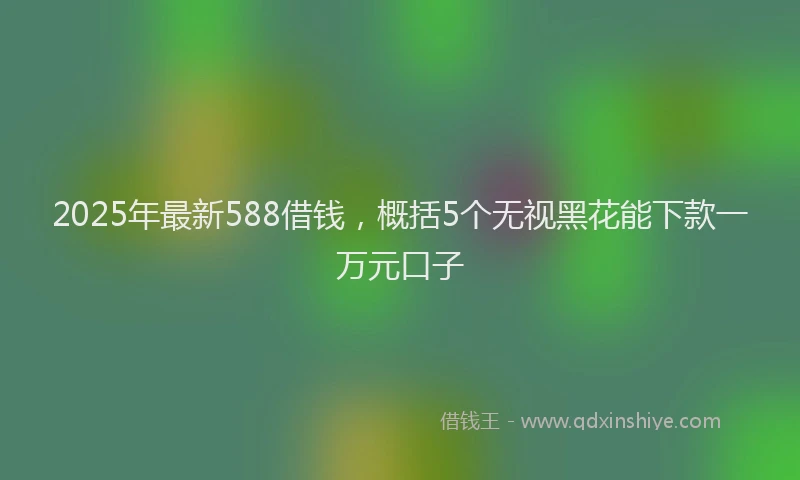 2025年最新588借钱，概括5个无视黑花能下款一万元口子