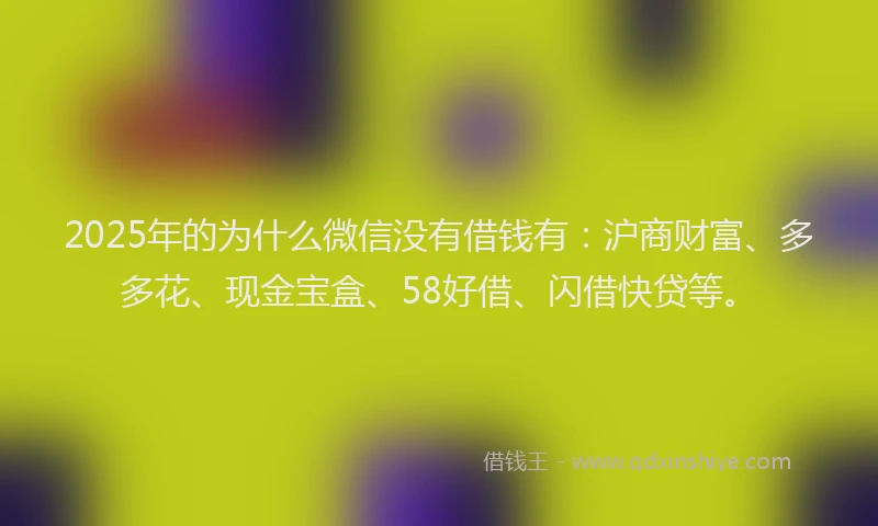 2025年的为什么微信没有借钱有：沪商财富、多多花、现金宝盒、58好借、闪借快贷等。