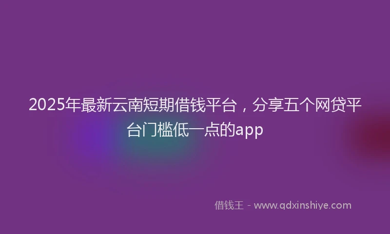 2025年最新云南短期借钱平台，分享五个网贷平台门槛低一点的app