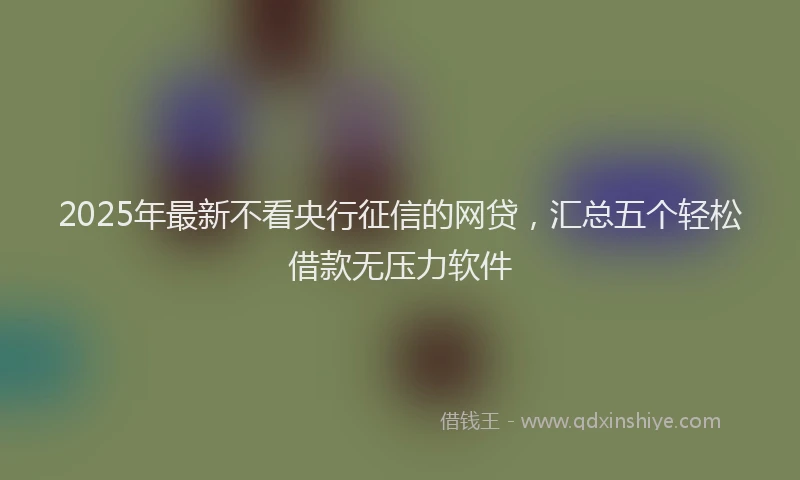 2025年最新不看央行征信的网贷，汇总五个轻松借款无压力软件