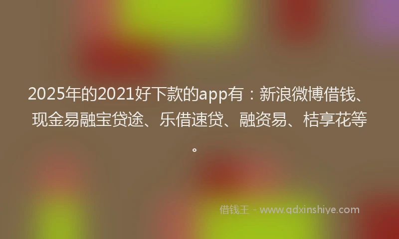 2025年的2021好下款的app有：新浪微博借钱、现金易融宝贷途、乐借速贷、融资易、桔享花等。