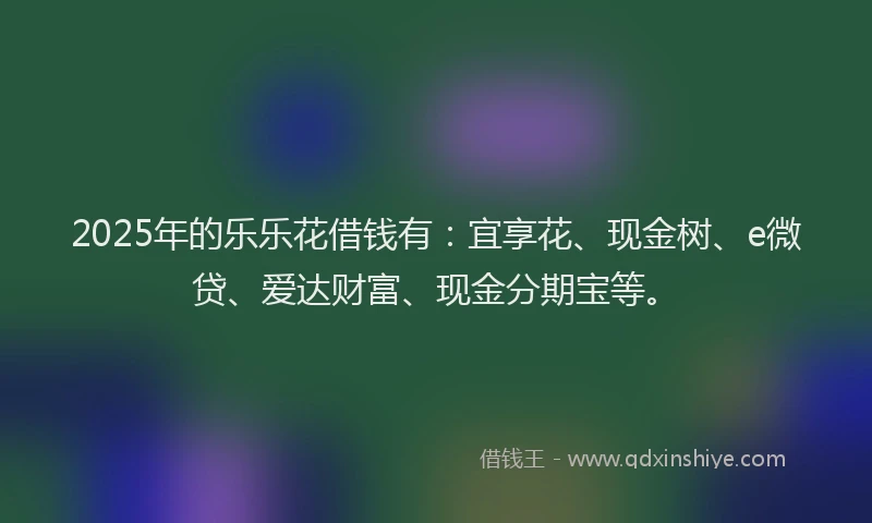2025年的乐乐花借钱有：宜享花、现金树、e微贷、爱达财富、现金分期宝等。