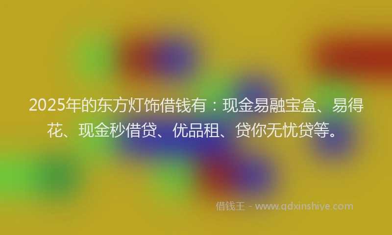 2025年的东方灯饰借钱有：现金易融宝盒、易得花、现金秒借贷、优品租、贷你无忧贷等。