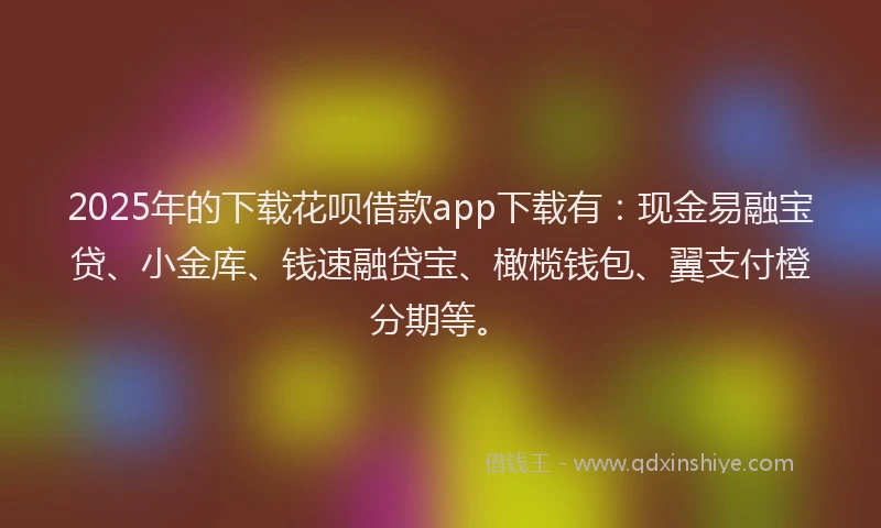 2025年的下载花呗借款app下载有：现金易融宝贷、小金库、钱速融贷宝、橄榄钱包、翼支付橙分期等。
