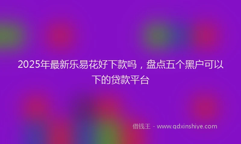 2025年最新乐易花好下款吗，盘点五个黑户可以下的贷款平台