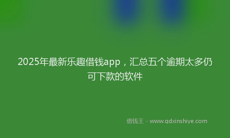 2025年最新乐趣借钱app，汇总五个逾期太多仍可下款的软件