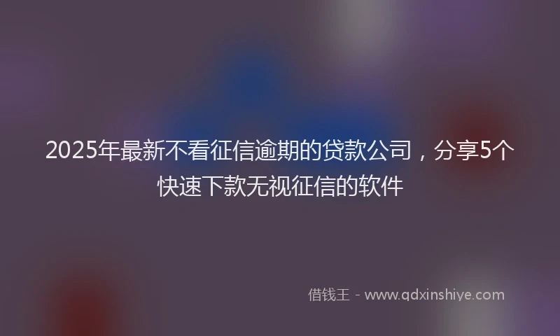 2025年最新不看征信逾期的贷款公司，分享5个快速下款无视征信的软件