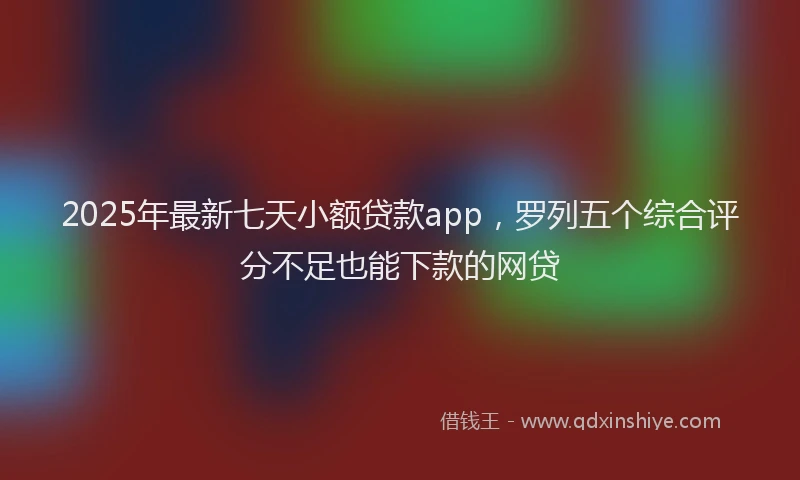 2025年最新七天小额贷款app，罗列五个综合评分不足也能下款的网贷