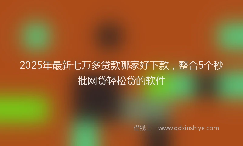 2025年最新七万多贷款哪家好下款，整合5个秒批网贷轻松贷的软件