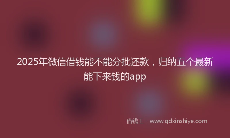 2025年微信借钱能不能分批还款，归纳五个最新能下来钱的app