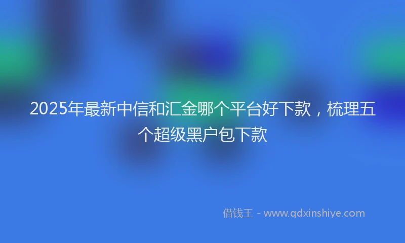 2025年最新中信和汇金哪个平台好下款，梳理五个超级黑户包下款