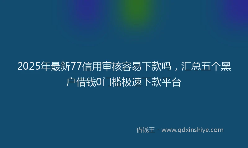 2025年最新77信用审核容易下款吗，汇总五个黑户借钱0门槛极速下款平台
