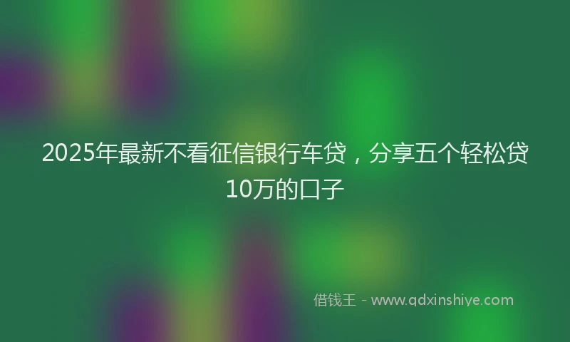 2025年最新不看征信银行车贷，分享五个轻松贷10万的口子