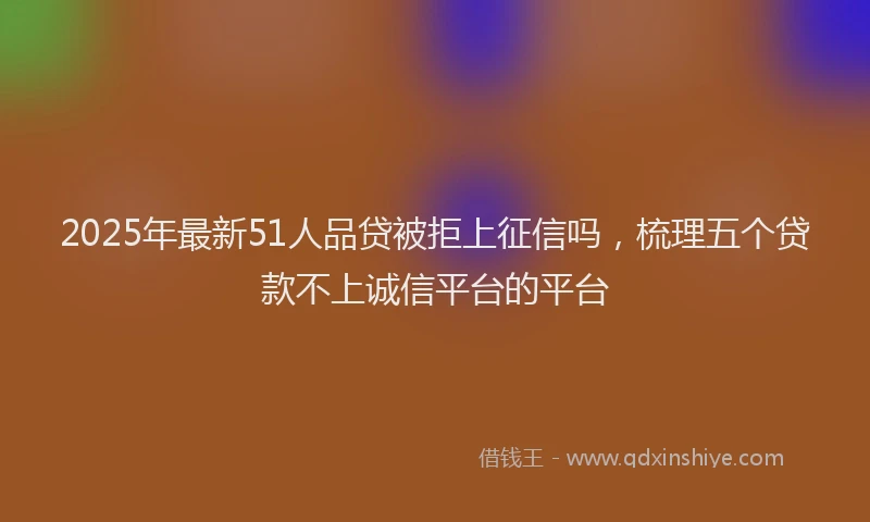 2025年最新51人品贷被拒上征信吗，梳理五个贷款不上诚信平台的平台