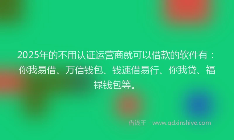 2025年的不用认证运营商就可以借款的软件有：你我易借、万信钱包、钱速借易行、你我贷、福禄钱包等。