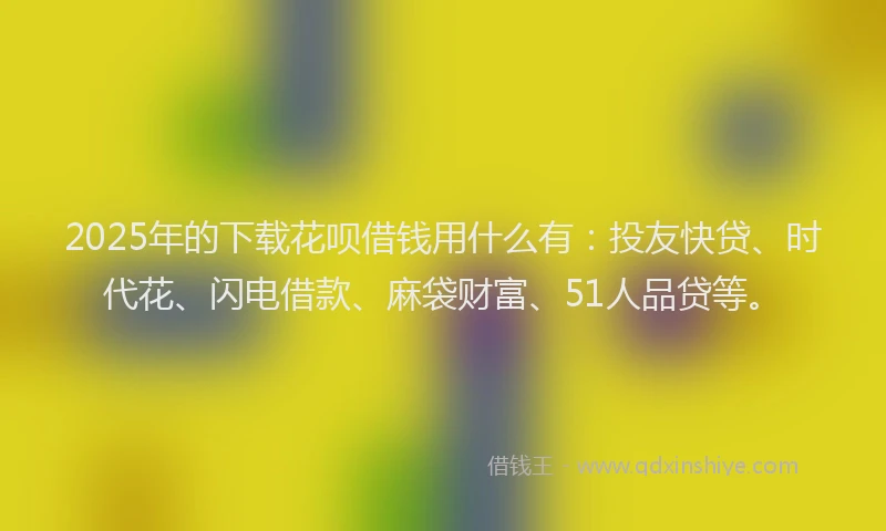 2025年的下载花呗借钱用什么有：投友快贷、时代花、闪电借款、麻袋财富、51人品贷等。