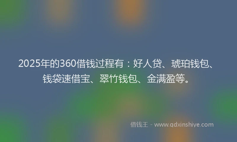 2025年的360借钱过程有：好人贷、琥珀钱包、钱袋速借宝、翠竹钱包、金满盈等。