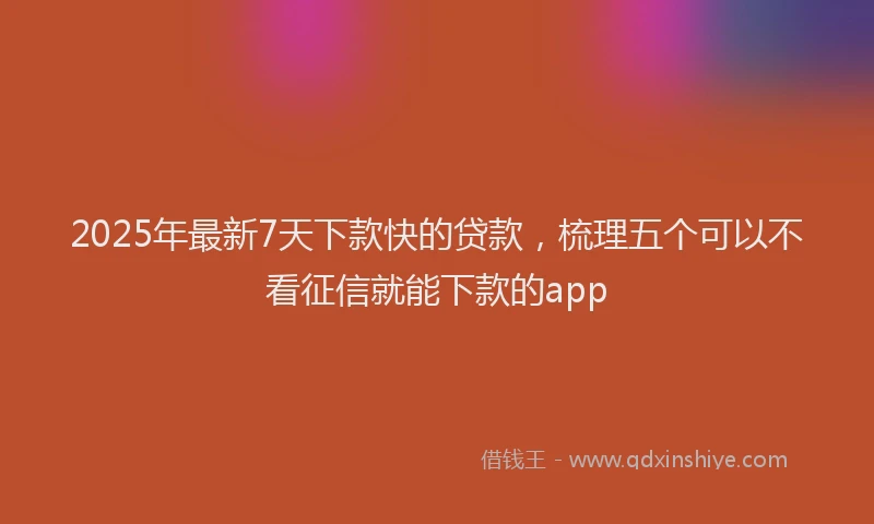 2025年最新7天下款快的贷款，梳理五个可以不看征信就能下款的app