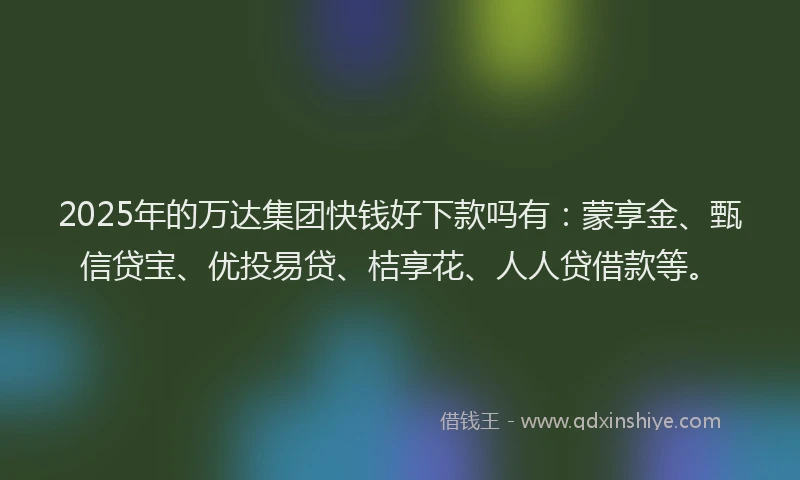 2025年的万达集团快钱好下款吗有：蒙享金、甄信贷宝、优投易贷、桔享花、人人贷借款等。