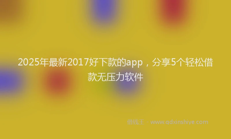 2025年最新2017好下款的app，分享5个轻松借款无压力软件
