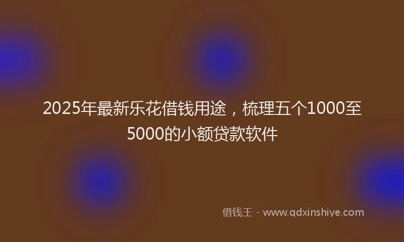 2025年最新乐花借钱用途，梳理五个1000至5000的小额贷款软件