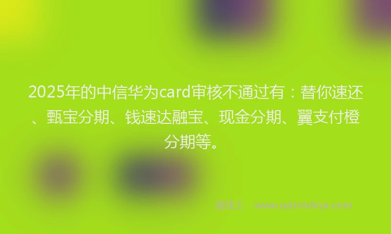 2025年的中信华为card审核不通过有：替你速还、甄宝分期、钱速达融宝、现金分期、翼支付橙分期等。
