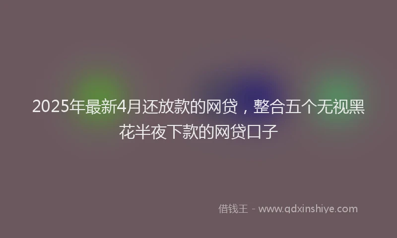 2025年最新4月还放款的网贷，整合五个无视黑花半夜下款的网贷口子
