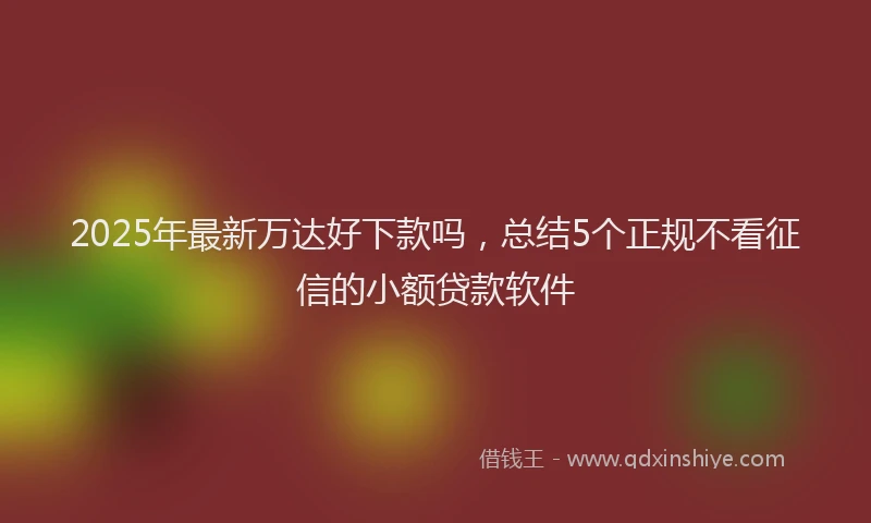 2025年最新万达好下款吗，总结5个正规不看征信的小额贷款软件