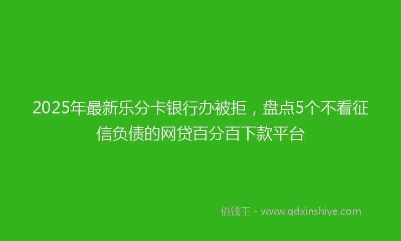 2025年最新乐分卡银行办被拒，盘点5个不看征信负债的网贷百分百下款平台