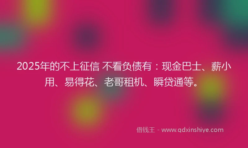 2025年的不上征信 不看负债有：现金巴士、薪小用、易得花、老哥租机、瞬贷通等。