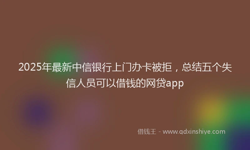 2025年最新中信银行上门办卡被拒，总结五个失信人员可以借钱的网贷app