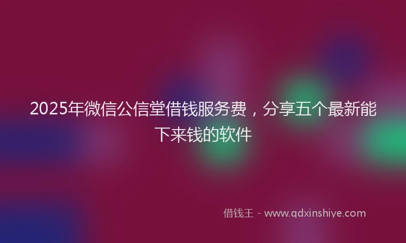 2025年微信公信堂借钱服务费，分享五个最新能下来钱的软件