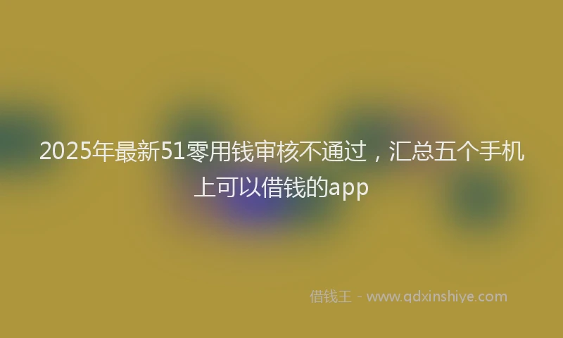 2025年最新51零用钱审核不通过，汇总五个手机上可以借钱的app