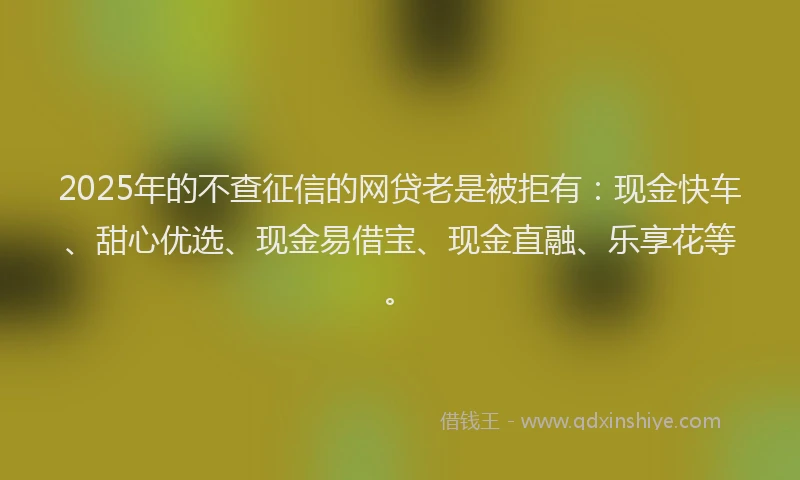 2025年的不查征信的网贷老是被拒有：现金快车、甜心优选、现金易借宝、现金直融、乐享花等。
