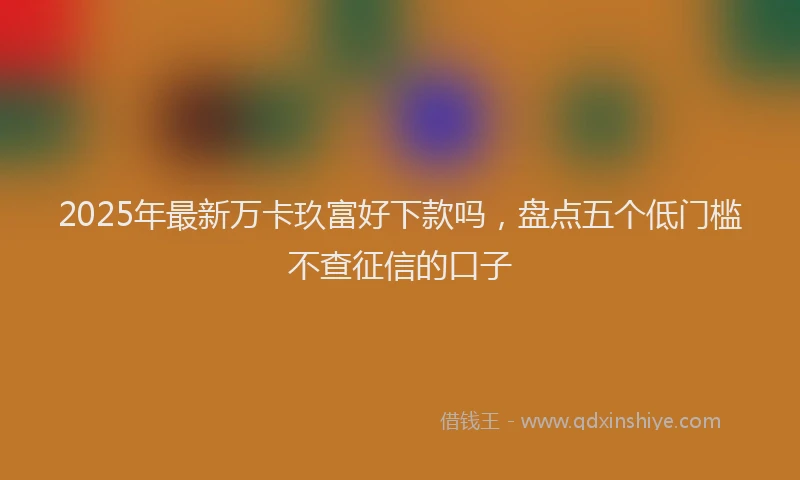 2025年最新万卡玖富好下款吗，盘点五个低门槛不查征信的口子