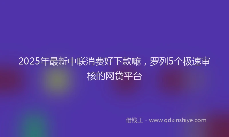 2025年最新中联消费好下款嘛，罗列5个极速审核的网贷平台