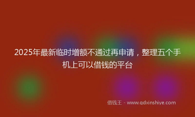 2025年最新临时增额不通过再申请，整理五个手机上可以借钱的平台