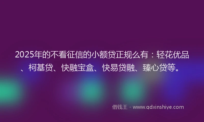 2025年的不看征信的小额贷正规么有：轻花优品、柯基贷、快融宝盒、快易贷融、臻心贷等。