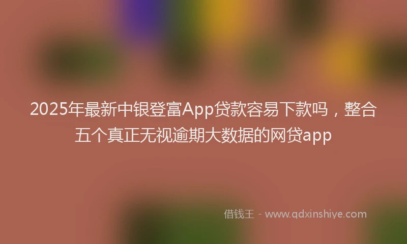 2025年最新中银登富App贷款容易下款吗，整合五个真正无视逾期大数据的网贷app
