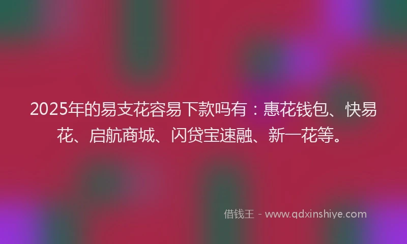 2025年的易支花容易下款吗有：惠花钱包、快易花、启航商城、闪贷宝速融、新一花等。