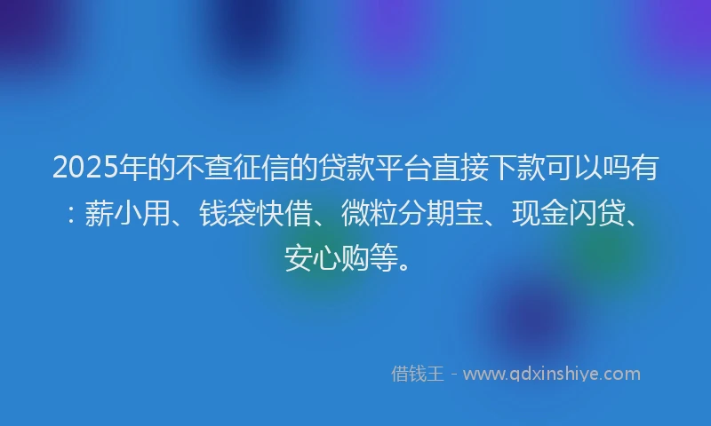 2025年的不查征信的贷款平台直接下款可以吗有：薪小用、钱袋快借、微粒分期宝、现金闪贷、安心购等。