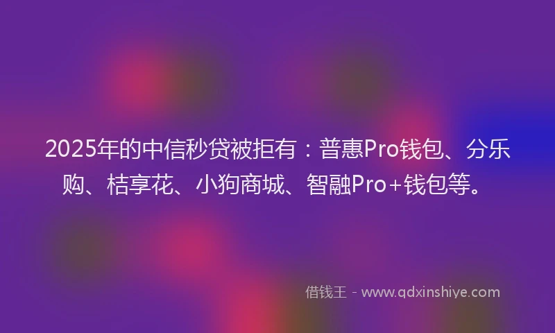 2025年的中信秒贷被拒有：普惠Pro钱包、分乐购、桔享花、小狗商城、智融Pro+钱包等。