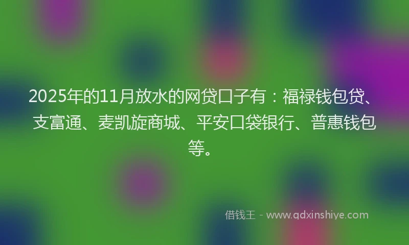 2025年的11月放水的网贷口子有：福禄钱包贷、支富通、麦凯旋商城、平安口袋银行、普惠钱包等。