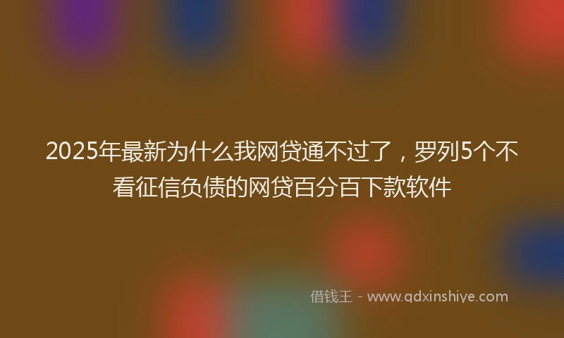 2025年最新为什么我网贷通不过了，罗列5个不看征信负债的网贷百分百下款软件